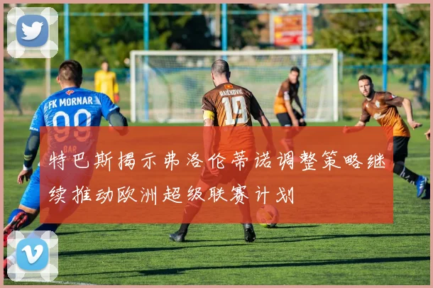 特巴斯揭示弗洛伦蒂诺调整策略继续推动欧洲超级联赛计划