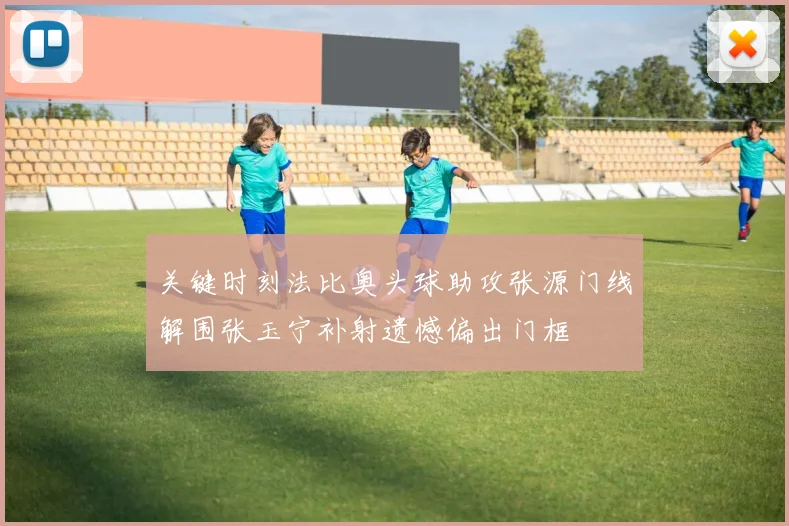 关键时刻法比奥头球助攻张源门线解围张玉宁补射遗憾偏出门框