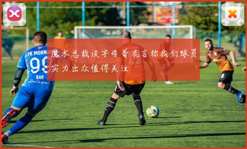 魔术总裁谈字母哥流言称我们球员实力出众值得关注