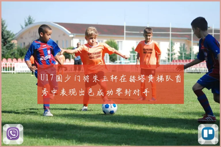 U17国少门将朱玉轩在赫塔费梯队首秀中表现出色成功零封对手