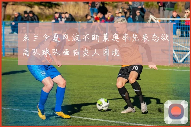 米兰今夏风波不断莱奥率先表态欲离队球队面临卖人困境