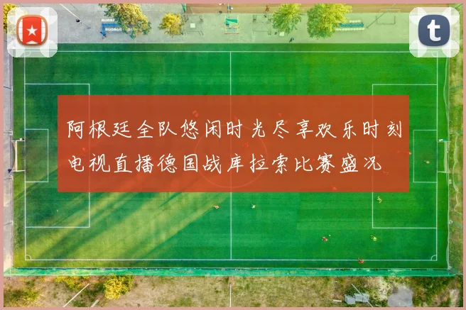 阿根廷全队悠闲时光尽享欢乐时刻电视直播德国战库拉索比赛盛况