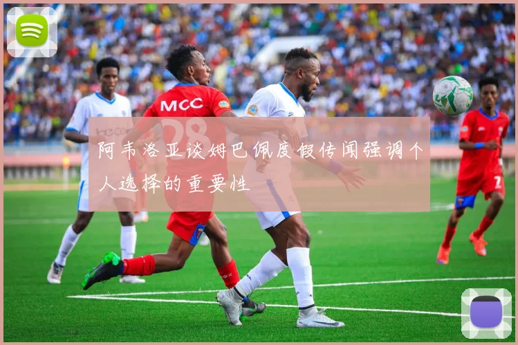 阿韦洛亚谈姆巴佩度假传闻强调个人选择的重要性