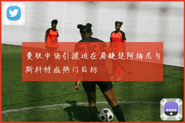 曼联中场引援迫在眉睫楚阿梅尼与斯科特成热门目标
