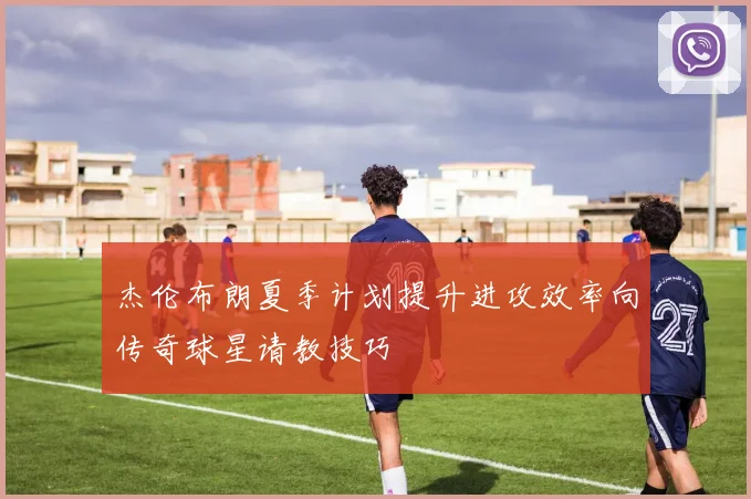 杰伦布朗夏季计划提升进攻效率向传奇球星请教技巧