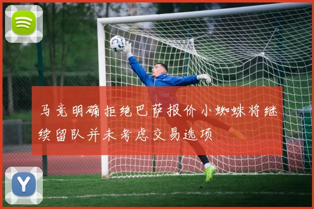马竞明确拒绝巴萨报价小蜘蛛将继续留队并未考虑交易选项