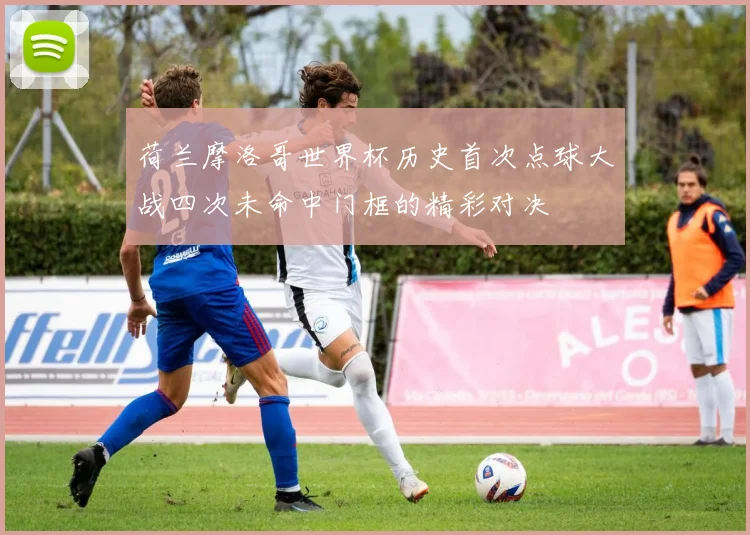 荷兰摩洛哥世界杯历史首次点球大战四次未命中门框的精彩对决