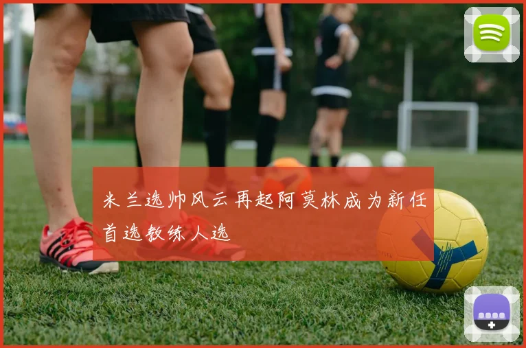 米兰选帅风云再起阿莫林成为新任首选教练人选