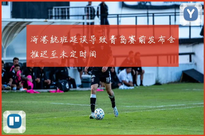海港航班延误导致青岛赛前发布会推迟至未定时间