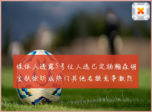 媒体人透露5号位人选已定杨瀚森胡金秋徐昕成热门其他名额竞争激烈